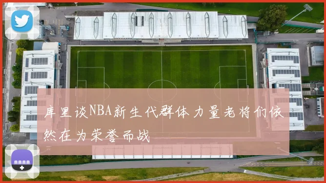库里谈NBA新生代群体力量老将们依然在为荣誉而战