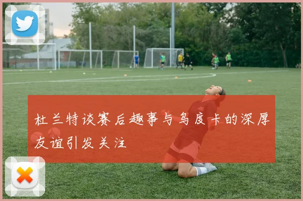 杜兰特谈赛后趣事与乌度卡的深厚友谊引发关注