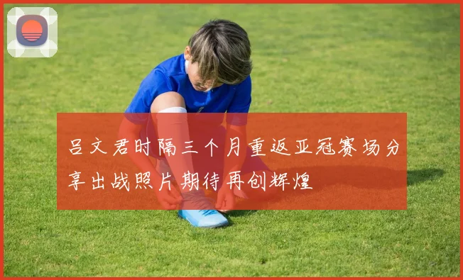 吕文君时隔三个月重返亚冠赛场分享出战照片期待再创辉煌
