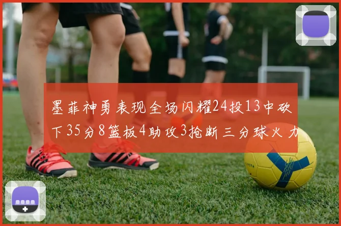 墨菲神勇表现全场闪耀24投13中砍下35分8篮板4助攻3抢断三分球火力全开