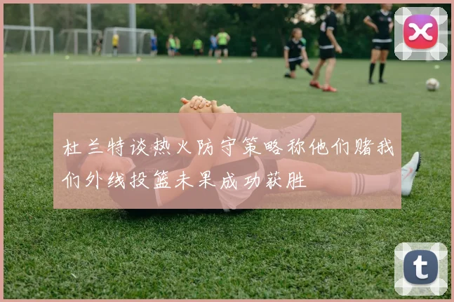 杜兰特谈热火防守策略称他们赌我们外线投篮未果成功获胜
