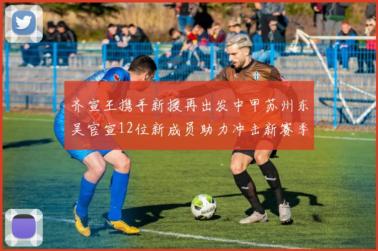 齐宣王携手新援再出发中甲苏州东吴官宣12位新成员助力冲击新赛季
