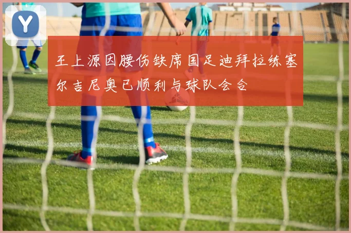 王上源因腰伤缺席国足迪拜拉练塞尔吉尼奥已顺利与球队会合