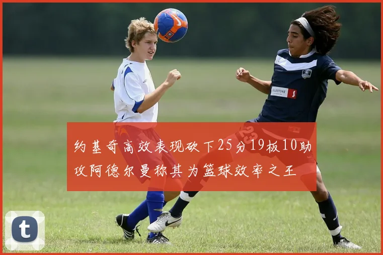 约基奇高效表现砍下25分19板10助攻阿德尔曼称其为篮球效率之王