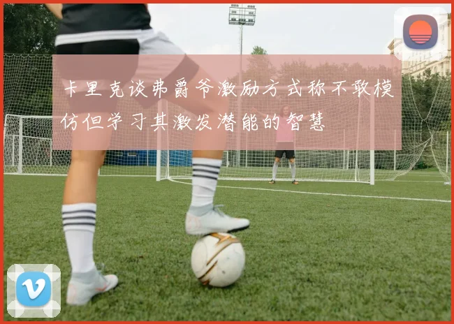 卡里克谈弗爵爷激励方式称不敢模仿但学习其激发潜能的智慧