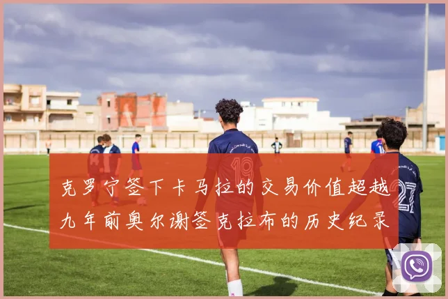克罗宁签下卡马拉的交易价值超越九年前奥尔谢签克拉布的历史纪录