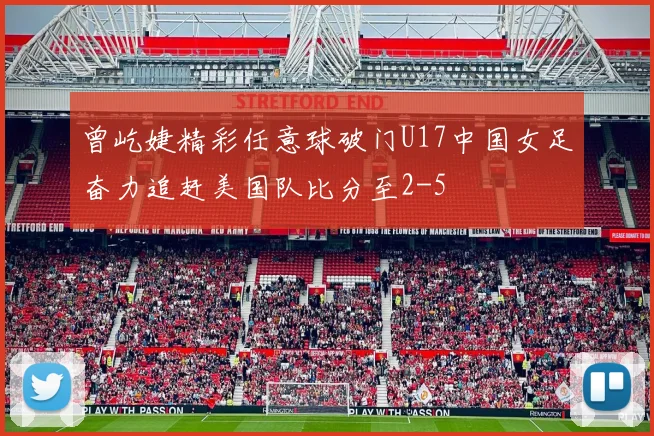 曾屹婕精彩任意球破门U17中国女足奋力追赶美国队比分至2-5