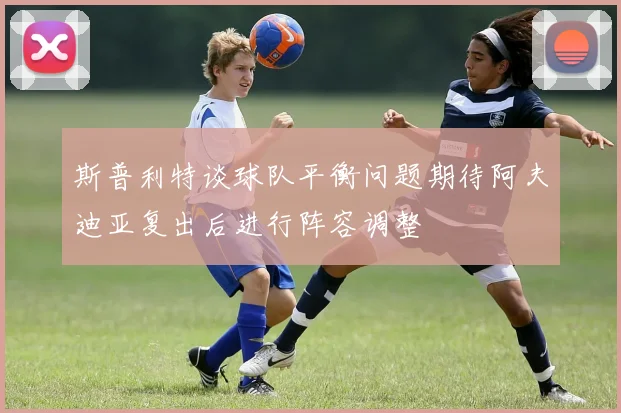 斯普利特谈球队平衡问题期待阿夫迪亚复出后进行阵容调整