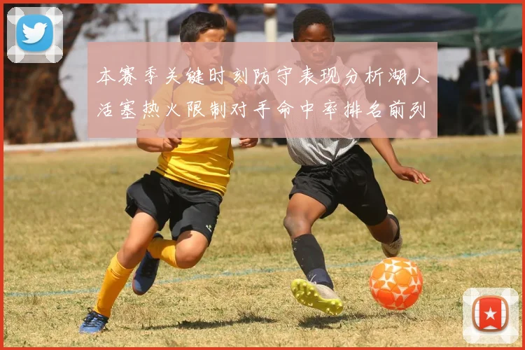 本赛季关键时刻防守表现分析湖人活塞热火限制对手命中率排名前列